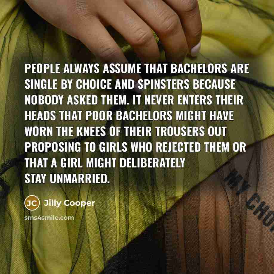 “People always assume that bachelors are single by choice and spinsters because nobody asked them. It never enters their heads that poor bachelors might have worn the knees of their trousers out proposing to girls who rejected them or that a girl might deliberately stay unmarried.” quote by Jilly Cooper