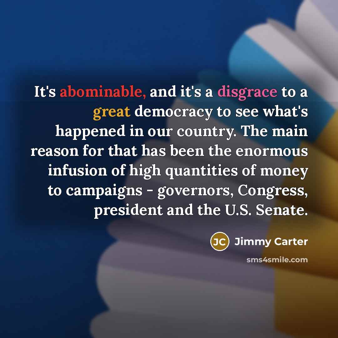 “It's abominable, and it's a disgrace to a great democracy to see what's happened in our country. The main reason for that has been the enormous infusion of high quantities of money to campaigns - governors, Congress, president and the U.S. Senate.” quote by Jimmy Carter