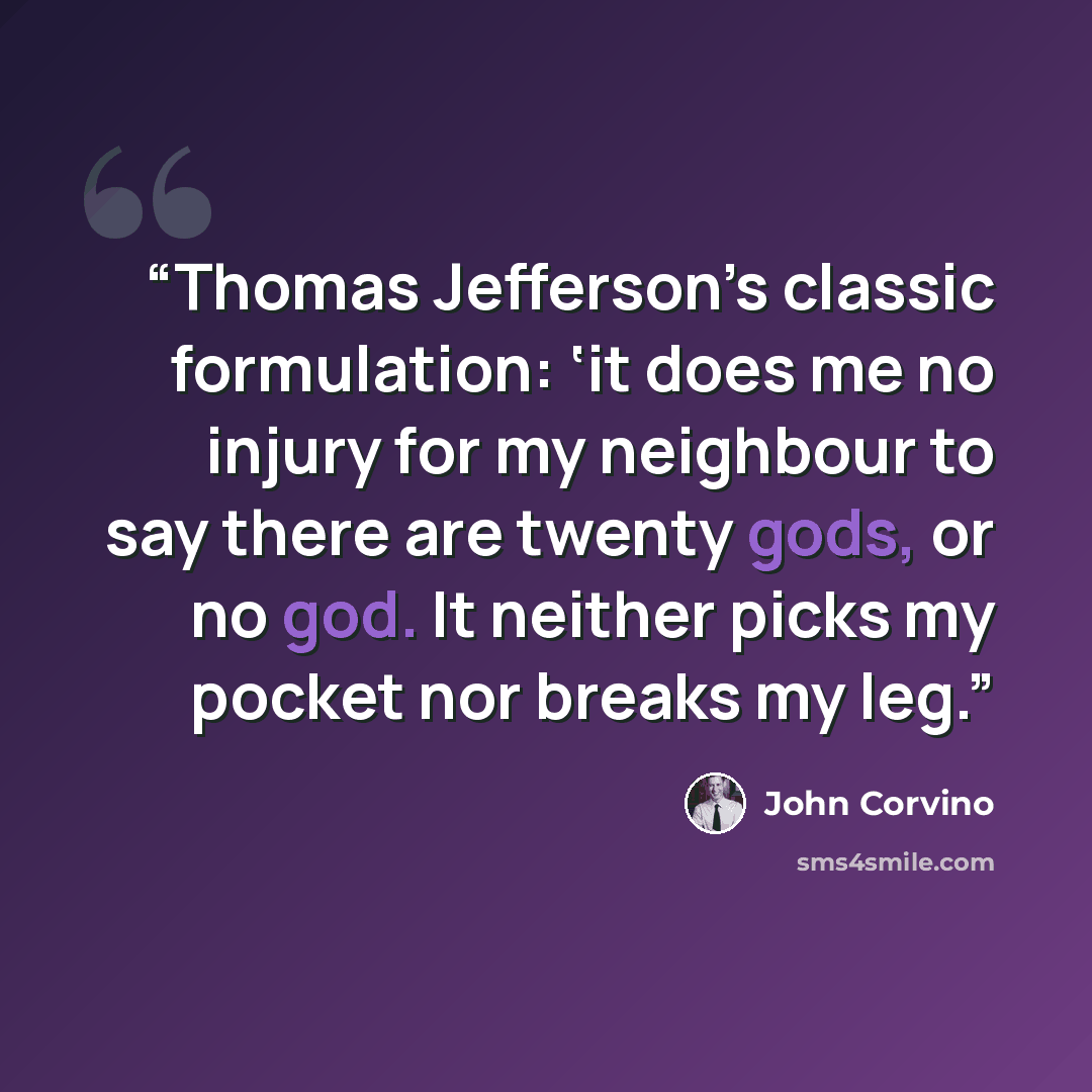 “Thomas Jefferson’s classic formulation: ‘it does me no injury for my neighbour to say there are twenty gods, or no god. It neither picks my pocket nor breaks my leg.” quote by John Corvino