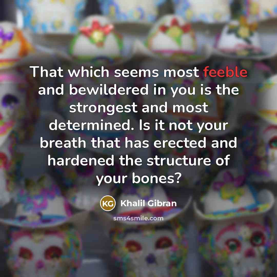 “That which seems most feeble and bewildered in you is the strongest and most determined. Is it not your breath that has erected and hardened the structure of your bones?” quote by Khalil Gibran
