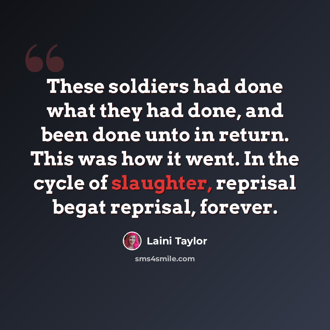 “These soldiers had done what they had done, and been done unto in return. This was how it went. In the cycle of slaughter, reprisal begat reprisal, forever.” quote by Laini Taylor