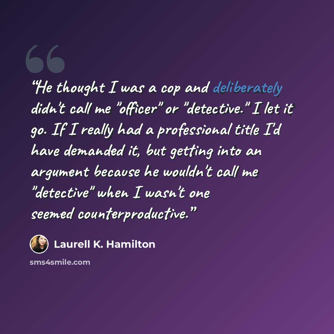 “He thought I was a cop and deliberately didn't call me "officer" or "detective." I let it go. If I really had a professional title I'd have demanded it, but getting into an argument because he wouldn't call me "detective" when I wasn't one seemed counterproductive.” quote by Laurell K. Hamilton