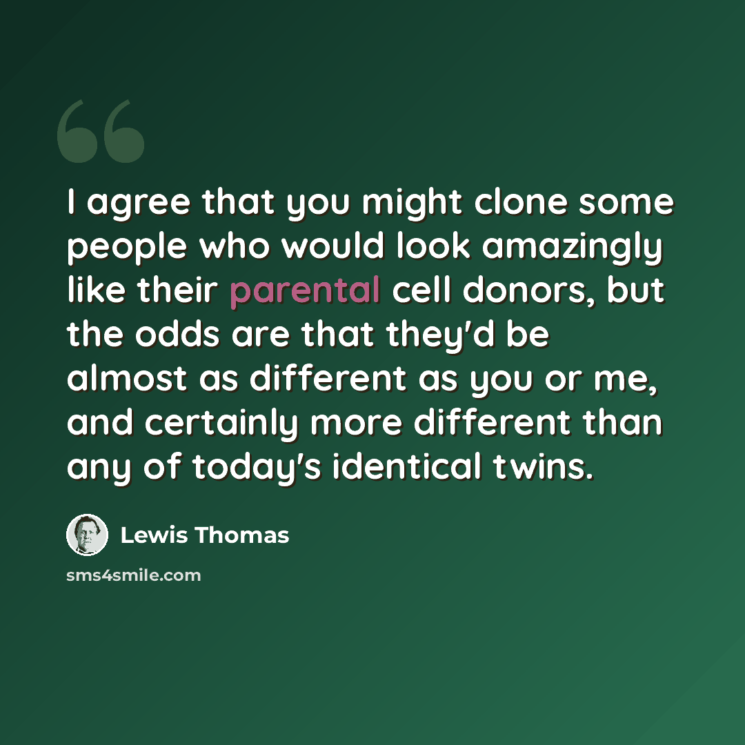 “I agree that you might clone some people who would look amazingly like their parental cell donors, but the odds are that they'd be almost as different as you or me, and certainly more different than any of today's identical twins.” quote by Lewis Thomas