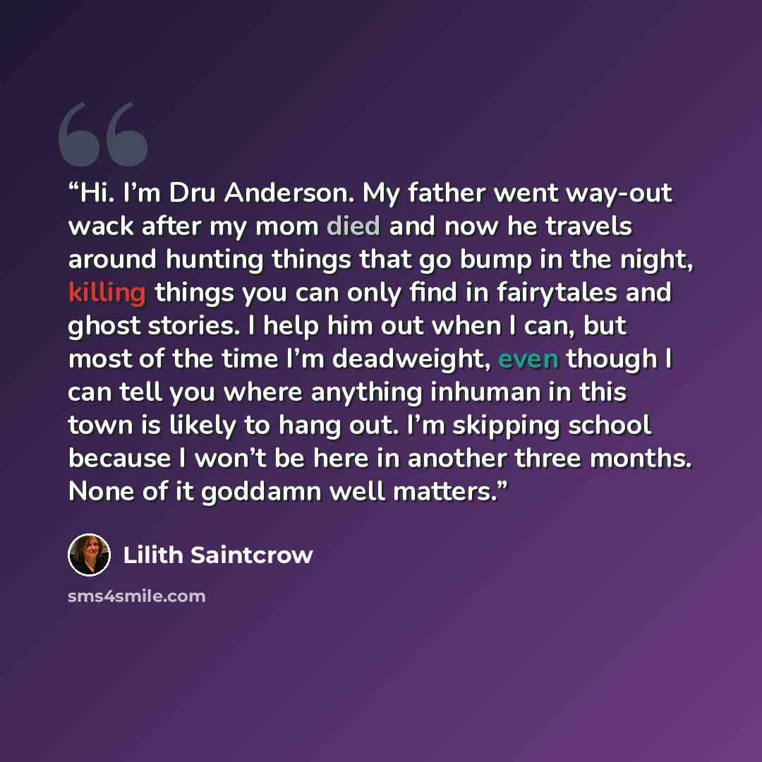 “Hi. I’m Dru Anderson. My father went way-out wack after my mom died and now he travels around hunting things that go bump in the night, killing things you can only find in fairytales and ghost stories. I help him out when I can, but most of the time I’m deadweight, even though I can tell you where…” quote by Lilith Saintcrow