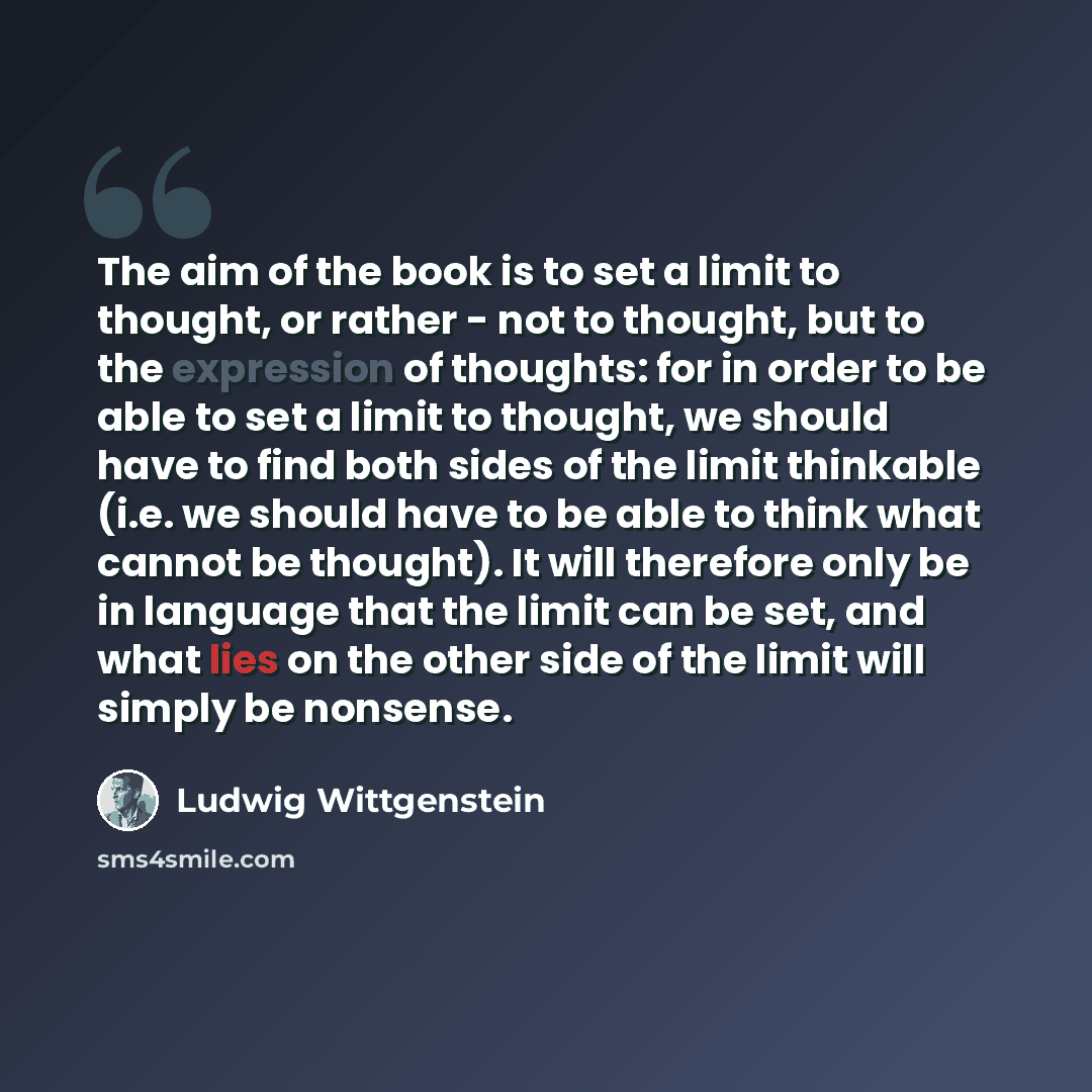 “The aim of the book is to set a limit to thought, or rather - not to thought, but to the expression of thoughts: for in order to be able to set a limit to thought, we should have to find both sides of the limit thinkable (i.e. we should have to be able to think what cannot be thought). It will…” quote by Ludwig Wittgenstein