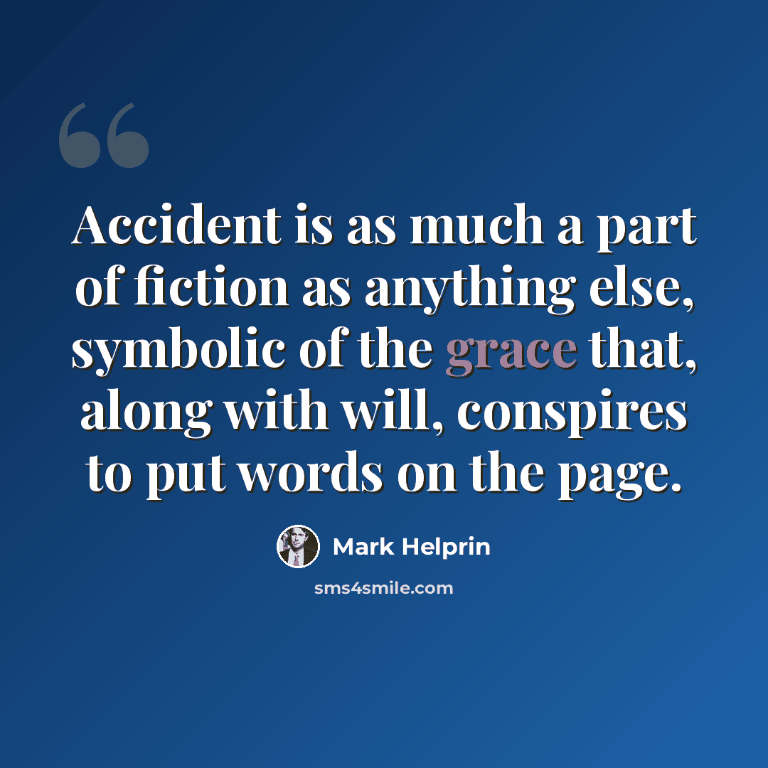 “Accident is as much a part of fiction as anything else, symbolic of the grace that, along with will, conspires to put words on the page.” quote by Mark Helprin
