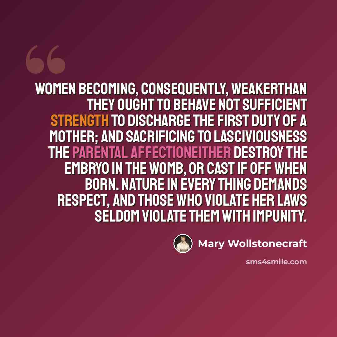 “Women becoming, consequently, weakerthan they ought to behave not sufficient strength to discharge the first duty of a mother; and sacrificing to lasciviousness the parental affectioneither destroy the embryo in the womb, or cast if off when born. Nature in every thing demands respect, and those…” quote by Mary Wollstonecraft