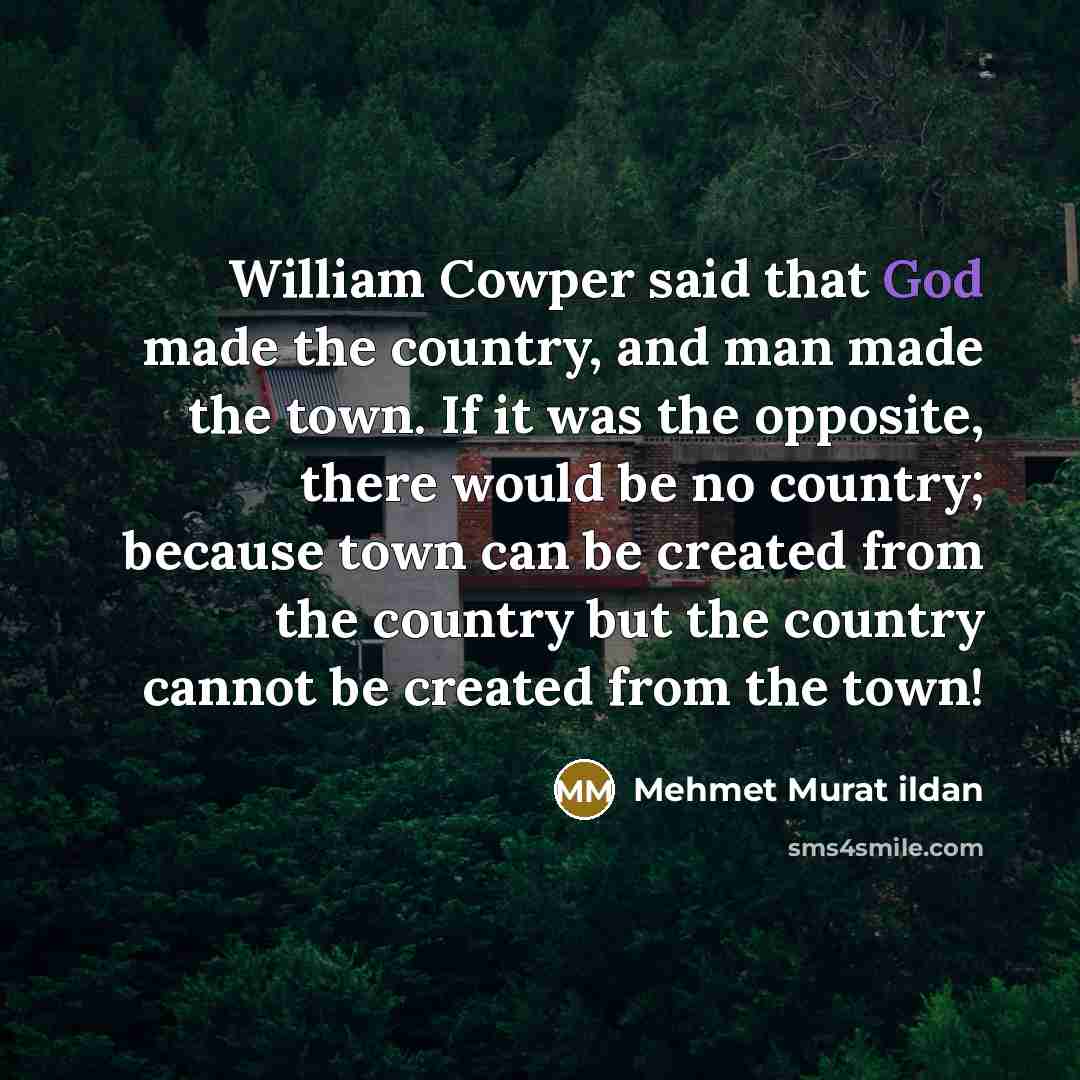 “William Cowper said that God made the country, and man made the town. If it was the opposite, there would be no country; because town can be created from the country but the country cannot be created from the town!” quote by Mehmet Murat Ildan