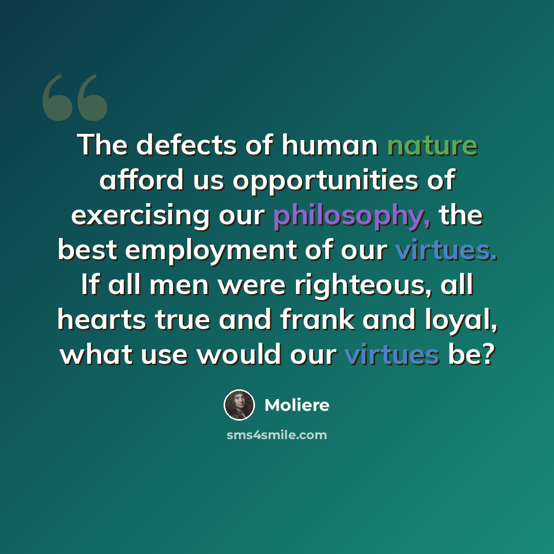 “The defects of human nature afford us opportunities of exercising our philosophy, the best employment of our virtues. If all men were righteous, all hearts true and frank and loyal, what use would our virtues be?” quote by Moliere