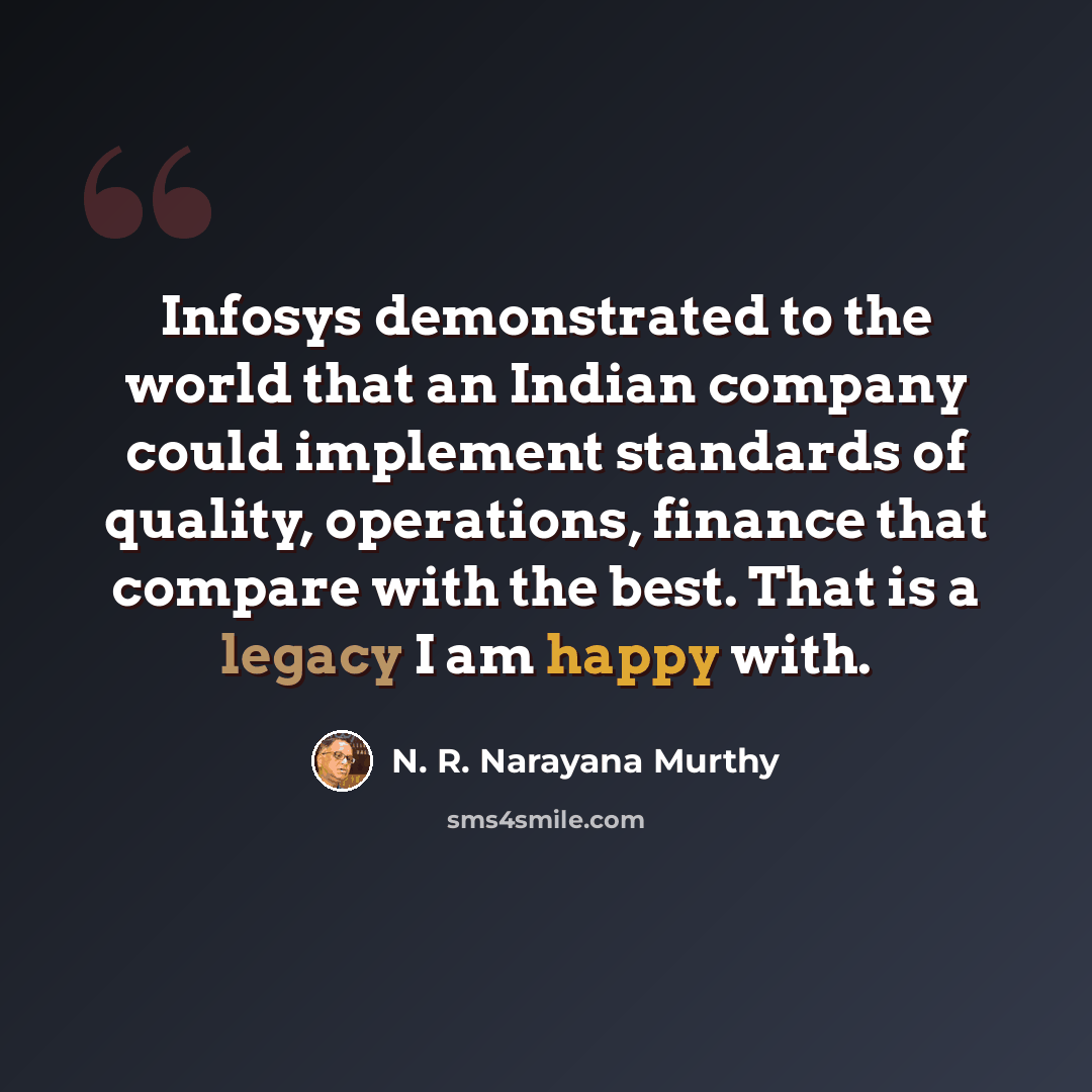 “Infosys demonstrated to the world that an Indian company could implement standards of quality, operations, finance that compare with the best. That is a legacy I am happy with.” quote by N. R. Narayana Murthy