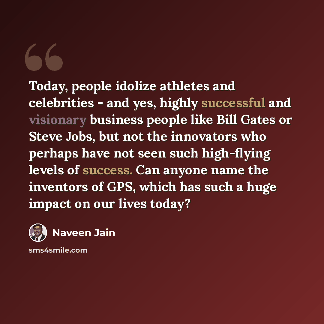 “Today, people idolize athletes and celebrities - and yes, highly successful and visionary business people like Bill Gates or Steve Jobs, but not the innovators who perhaps have not seen such high-flying levels of success. Can anyone name the inventors of GPS, which has such a huge impact on our…” quote by Naveen Jain