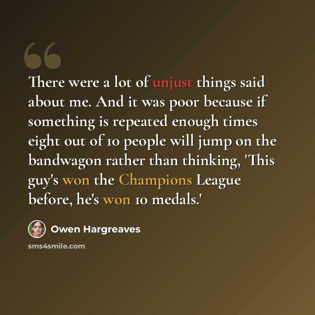 “There were a lot of unjust things said about me. And it was poor because if something is repeated enough times eight out of 10 people will jump on the bandwagon rather than thinking, 'This guy's won the Champions League before, he's won 10 medals.'” quote by Owen Hargreaves