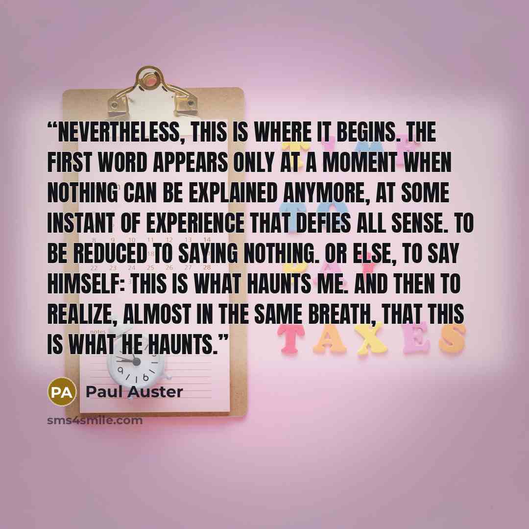“Nevertheless, this is where it begins. The first word appears only at a moment when nothing can be explained anymore, at some instant of experience that defies all sense. To be reduced to saying nothing. Or else, to say himself: this is what haunts me. And then to realize, almost in the same…” quote by Paul Auster