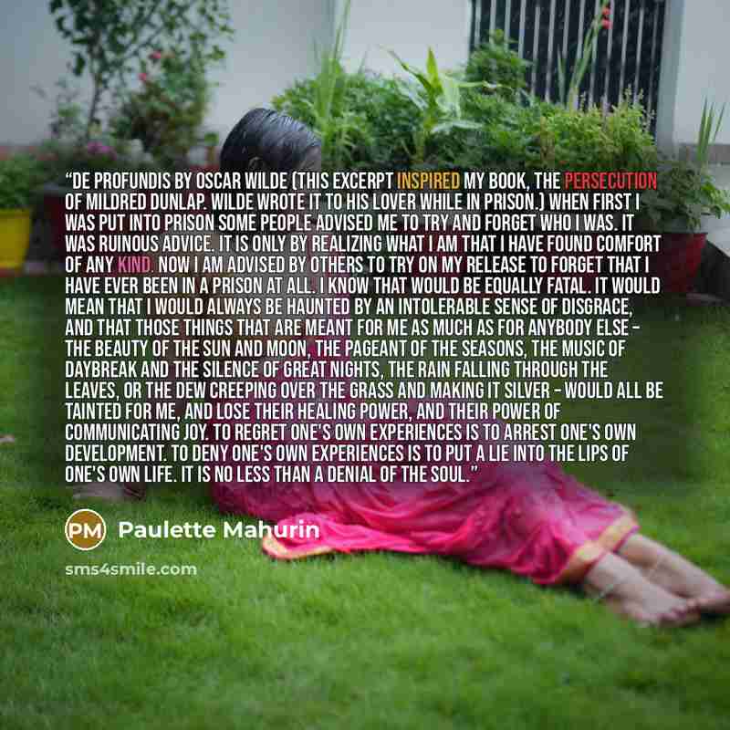 “De Profundis by Oscar Wilde (this excerpt inspired my book, The Persecution of Mildred Dunlap. Wilde wrote it to his lover while in prison.) When first I was put into prison some people advised me to try and forget who I was. It was ruinous advice. It is only by realizing what I am that I have…” quote by Paulette Mahurin