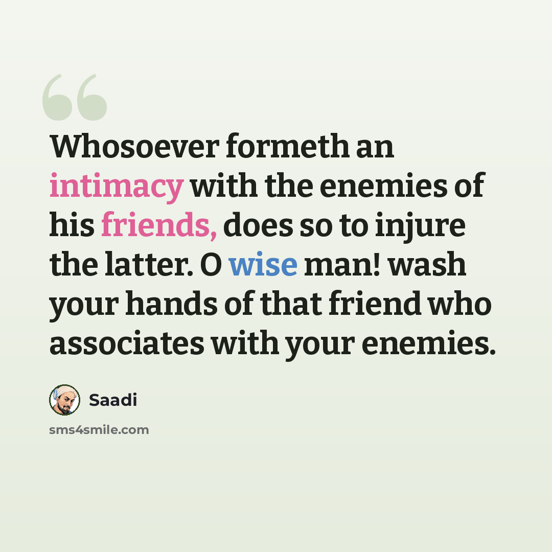 “Whosoever formeth an intimacy with the enemies of his friends, does so to injure the latter. O wise man! wash your hands of that friend who associates with your enemies.” quote by Saadi