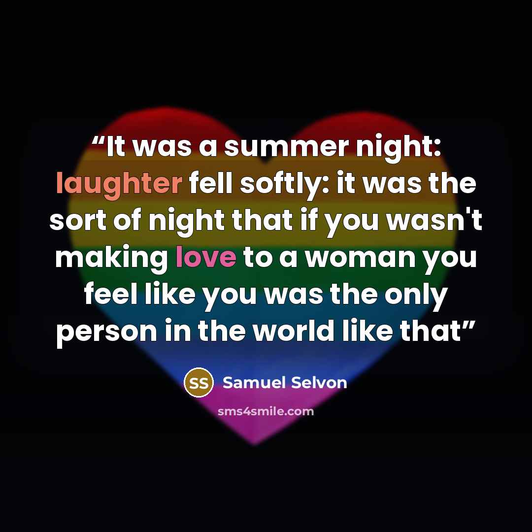 “It was a summer night: laughter fell softly: it was the sort of night that if you wasn't making love to a woman you feel like you was the only person in the world like that” quote by Samuel Selvon