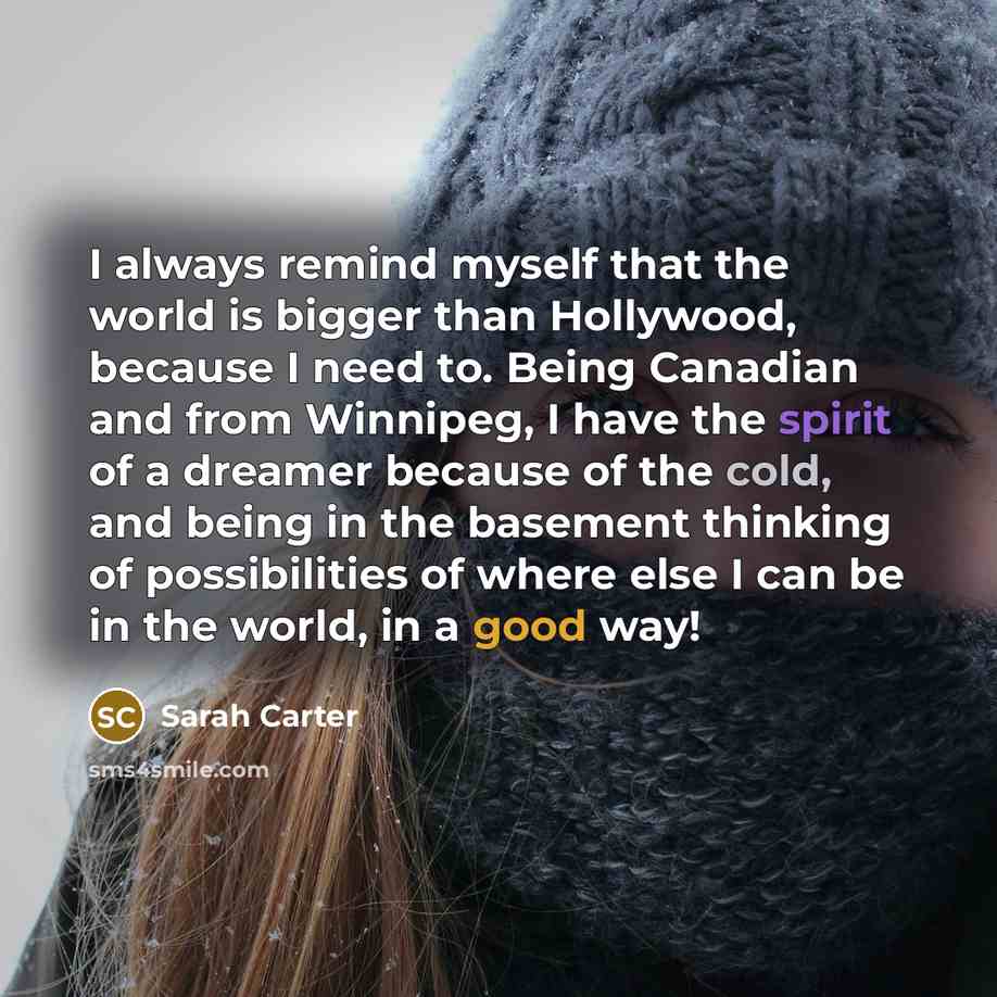 “I always remind myself that the world is bigger than Hollywood, because I need to. Being Canadian and from Winnipeg, I have the spirit of a dreamer because of the cold, and being in the basement thinking of possibilities of where else I can be in the world, in a good way!” quote by Sarah Carter
