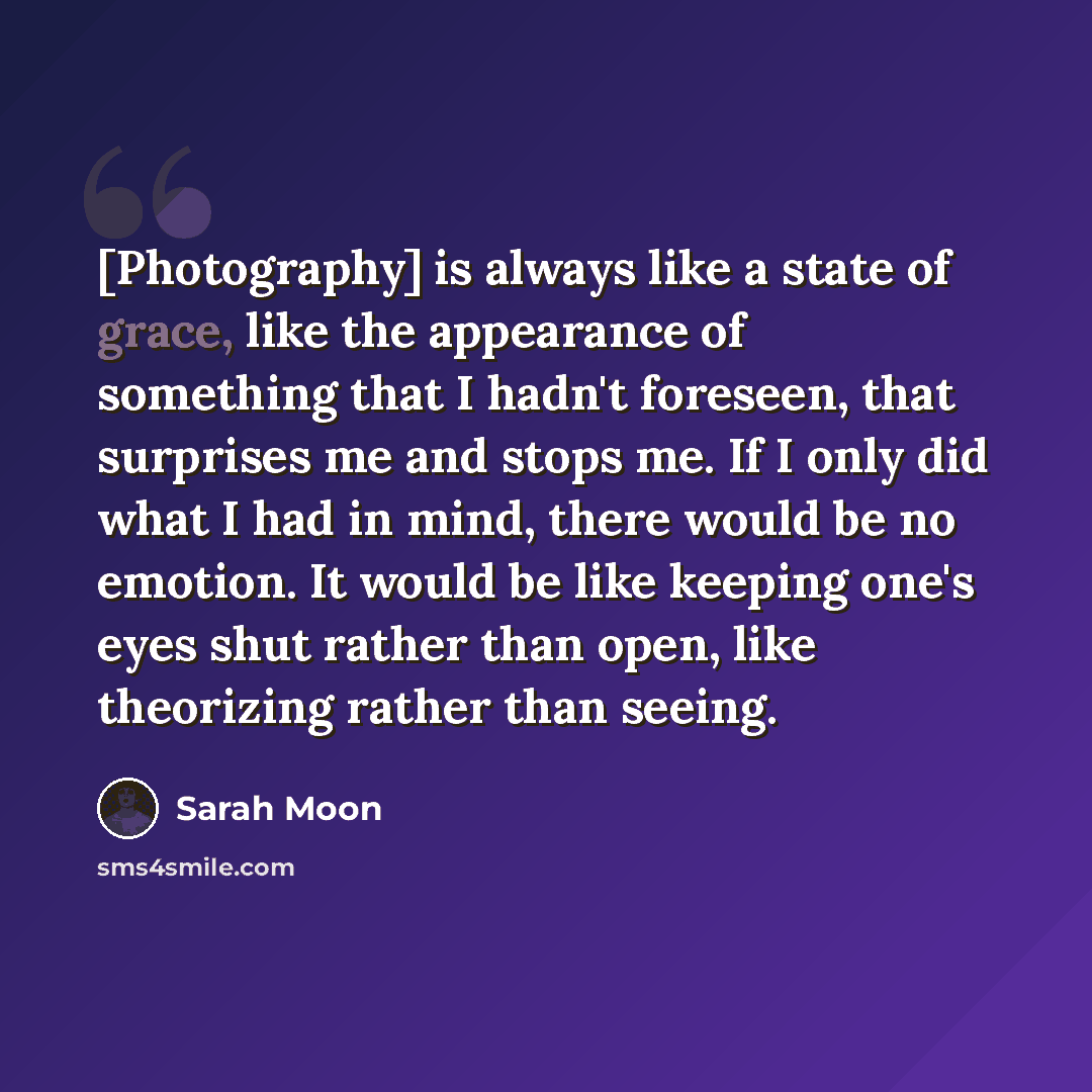 “[Photography] is always like a state of grace, like the appearance of something that I hadn't foreseen, that surprises me and stops me. If I only did what I had in mind, there would be no emotion. It would be like keeping one's eyes shut rather than open, like theorizing rather than seeing.” quote by Sarah Moon
