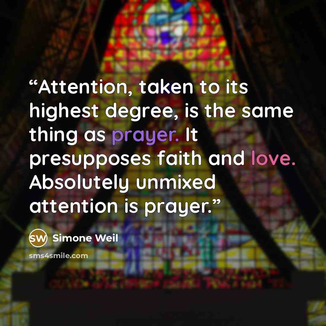 “Attention, taken to its highest degree, is the same thing as prayer. It presupposes faith and love. Absolutely unmixed attention is prayer.” quote by Simone Weil