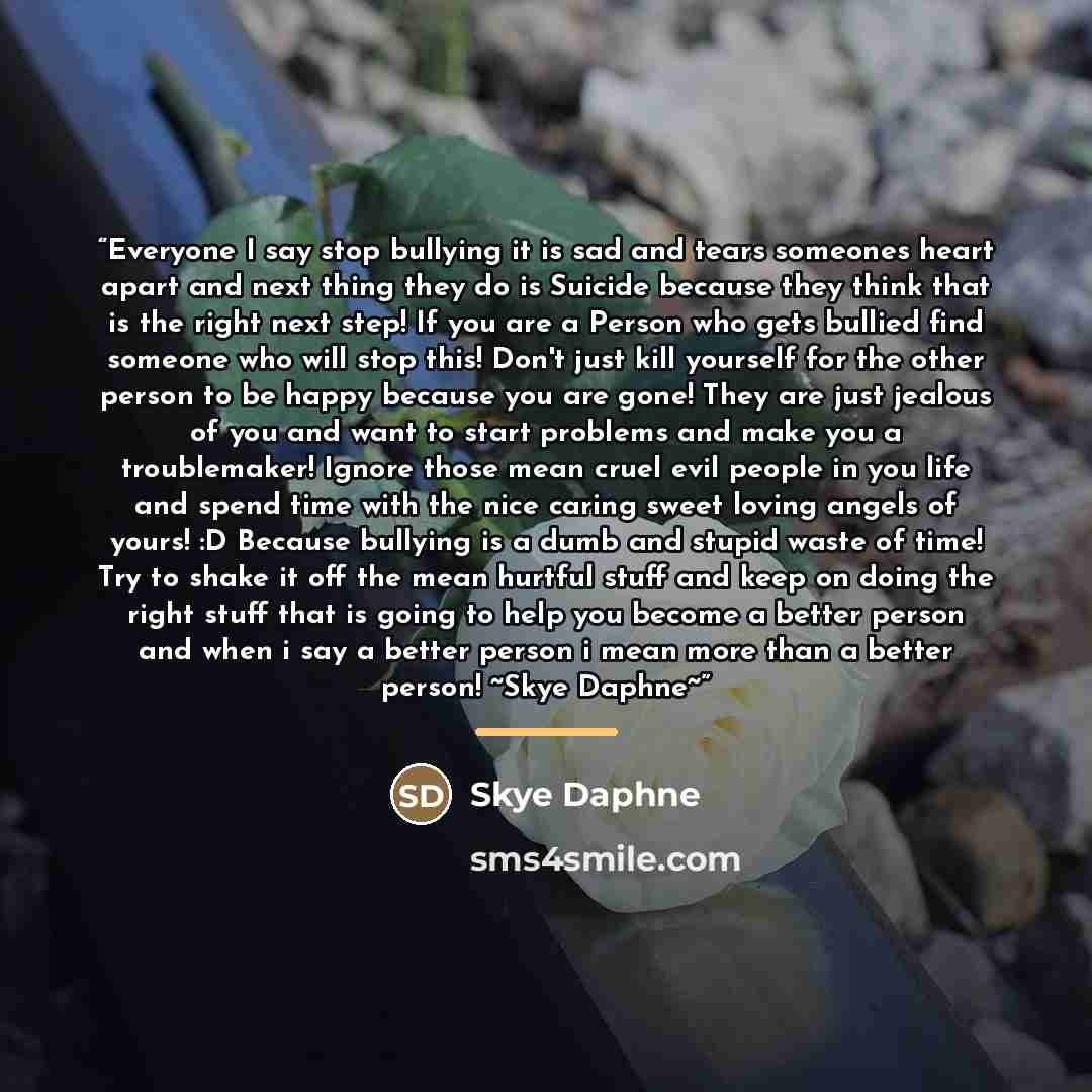 “Everyone I say stop bullying it is sad and tears someones heart apart and next thing they do is Suicide because they think that is the right next step! If you are a Person who gets bullied find someone who will stop this! Don't just kill yourself for the other person to be happy because you are…” quote by Skye Daphne