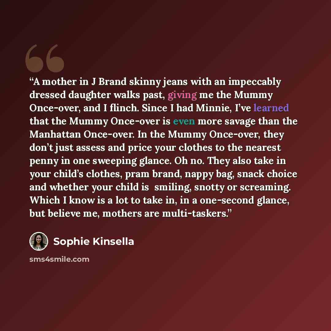 “A mother in J Brand skinny jeans with an impeccably dressed daughter walks past, giving me the Mummy Once-over, and I flinch. Since I had Minnie, I’ve learned that the Mummy Once-over is even more savage than the Manhattan Once-over. In the Mummy Once-over, they don’t just assess and price your…” quote by Sophie Kinsella