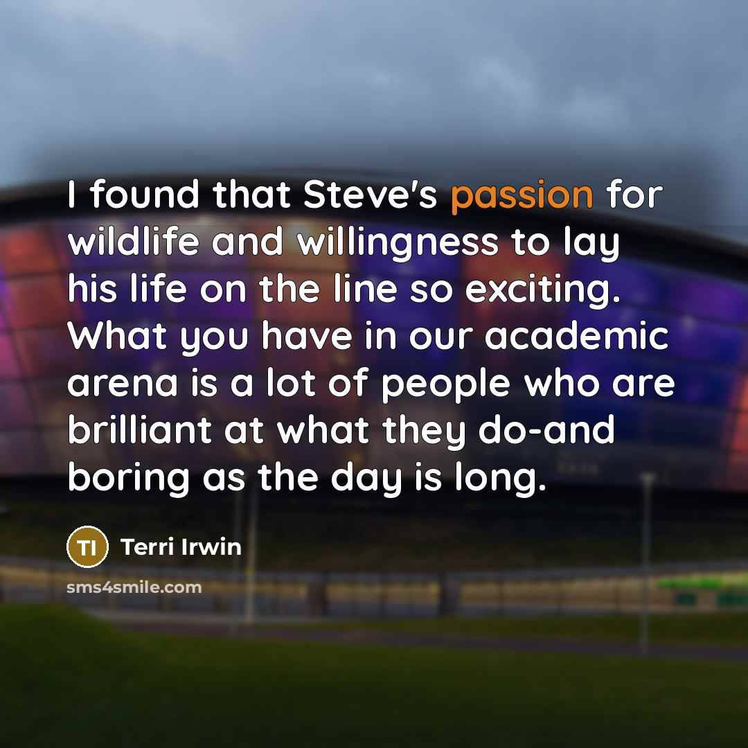 “I found that Steve's passion for wildlife and willingness to lay his life on the line so exciting. What you have in our academic arena is a lot of people who are brilliant at what they do-and boring as the day is long.” quote by Terri Irwin
