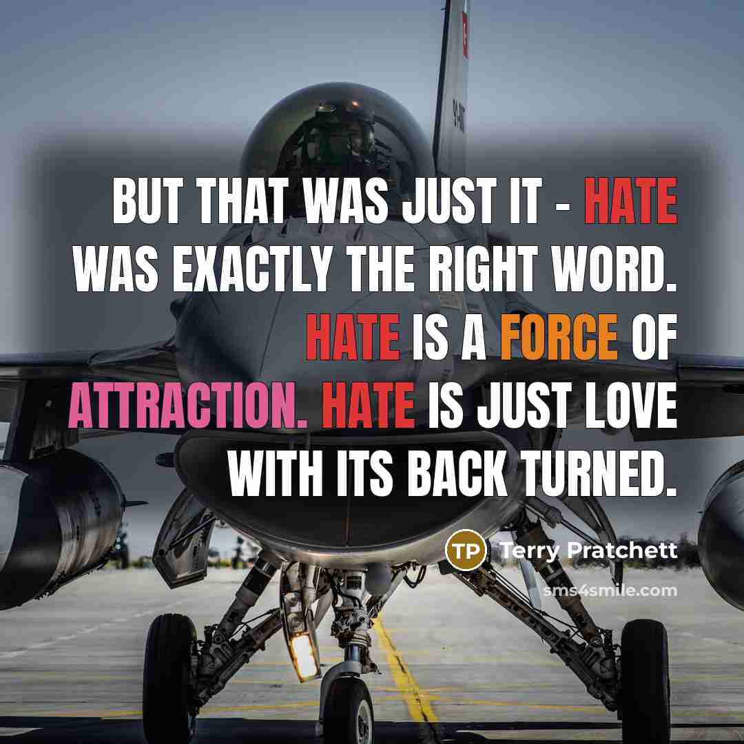 “But that was just it - hate was exactly the right word. Hate is a force of attraction. Hate is just love with its back turned.” quote by Terry Pratchett