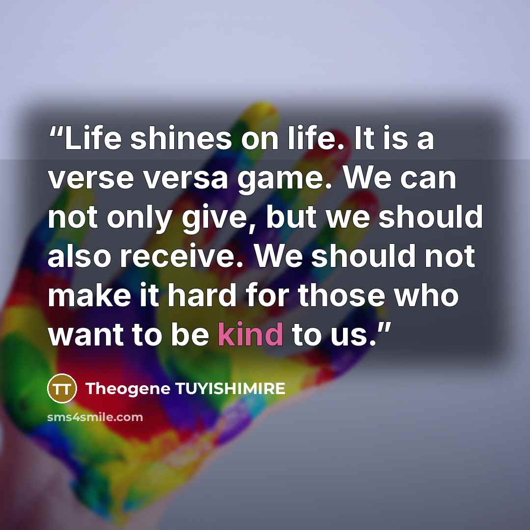 “Life shines on life. It is a verse versa game. We can not only give, but we should also receive. We should not make it hard for those who want to be kind to us.” quote by Theogene TUYISHIMIRE