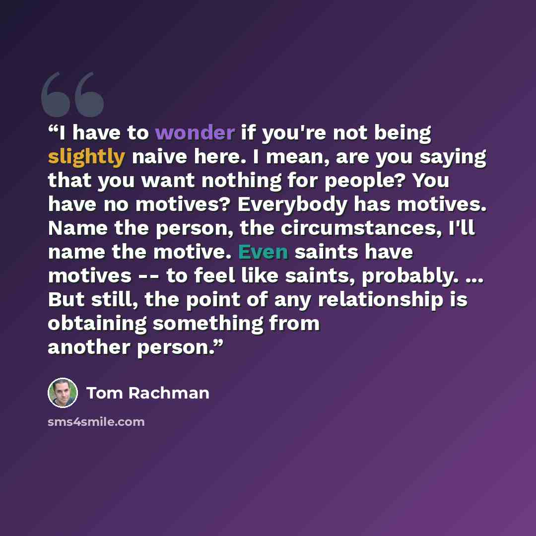 “I have to wonder if you're not being slightly naive here. I mean, are you saying that you want nothing for people? You have no motives? Everybody has motives. Name the person, the circumstances, I'll name the motive. Even saints have motives -- to feel like saints, probably. ... But still, the…” quote by Tom Rachman