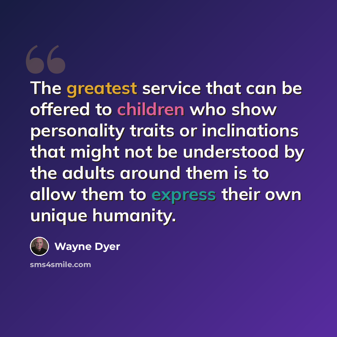 “The greatest service that can be offered to children who show personality traits or inclinations that might not be understood by the adults around them is to allow them to express their own unique humanity.” quote by Wayne Dyer