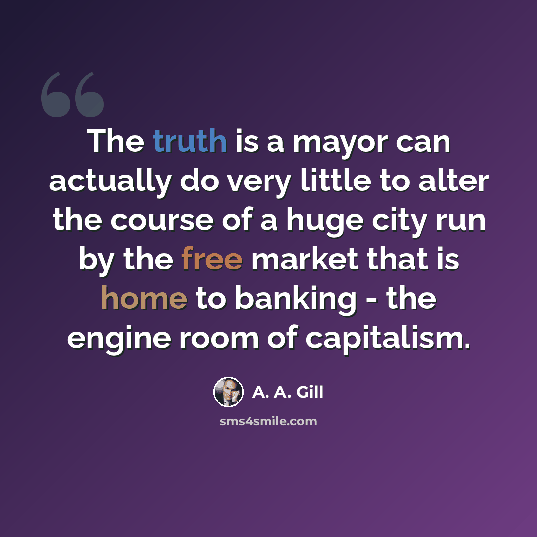 “The truth is a mayor can actually do very little to alter the course of a huge city run by the free market that is home to banking - the engine room of capitalism.” quote by A. A. Gill