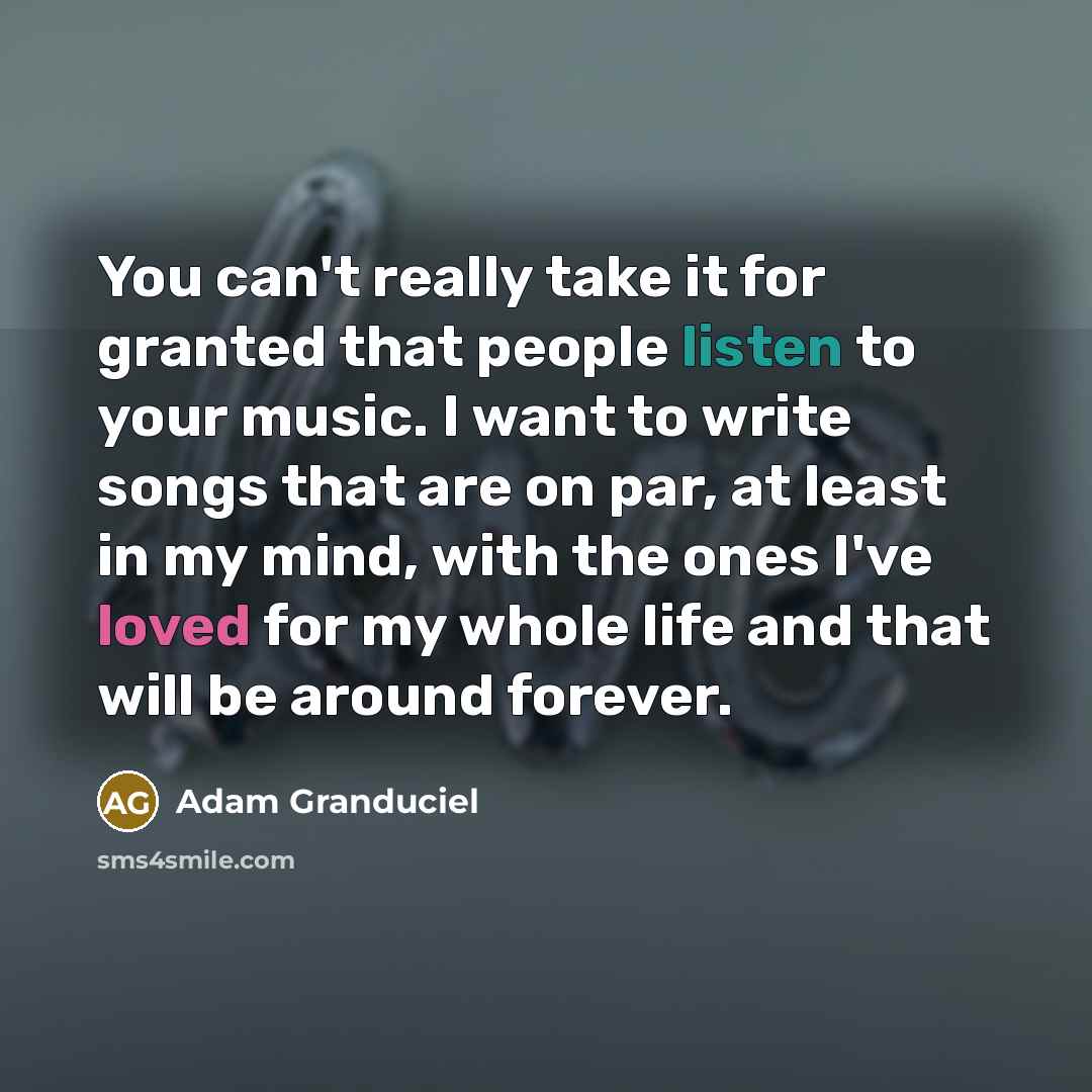 “You can't really take it for granted that people listen to your music. I want to write songs that are on par, at least in my mind, with the ones I've loved for my whole life and that will be around forever.” quote by Adam Granduciel