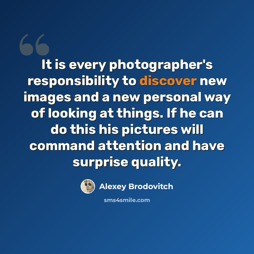 “It is every photographer's responsibility to discover new images and a new personal way of looking at things. If he can do this his pictures will command attention and have surprise quality.” quote by Alexey Brodovitch
