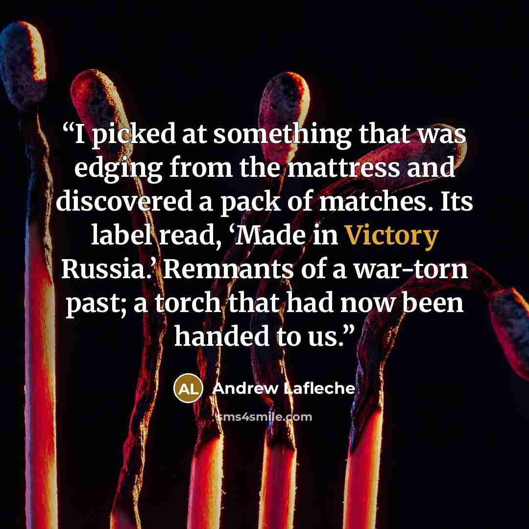 “I picked at something that was edging from the mattress and discovered a pack of matches. Its label read, ‘Made in Victory Russia.’ Remnants of a war-torn past; a torch that had now been handed to us.” quote by Andrew Lafleche