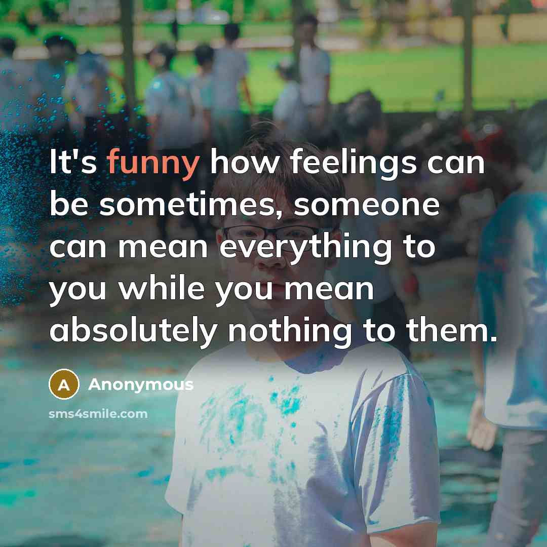 “It's funny how feelings can be sometimes, someone can mean everything to you while you mean absolutely nothing to them.” quote by Anonymous