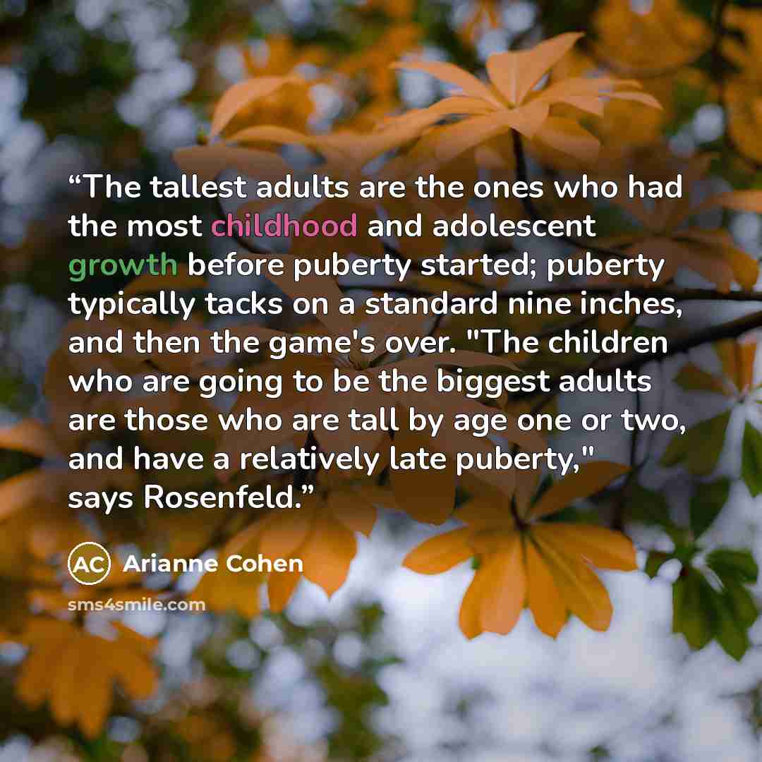 “The tallest adults are the ones who had the most childhood and adolescent growth before puberty started; puberty typically tacks on a standard nine inches, and then the game's over. "The children who are going to be the biggest adults are those who are tall by age one or two, and have a relatively…” quote by Arianne Cohen