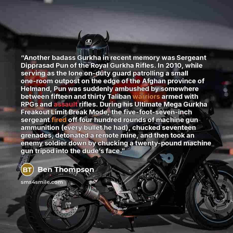 “Another badass Gurkha in recent memory was Sergeant Dipprasad Pun of the Royal Gurkha Rifles. In 2010, while serving as the lone on-duty guard patrolling a small one-room outpost on the edge of the Afghan province of Helmand, Pun was suddenly ambushed by somewhere between fifteen and thirty…” quote by Ben Thompson