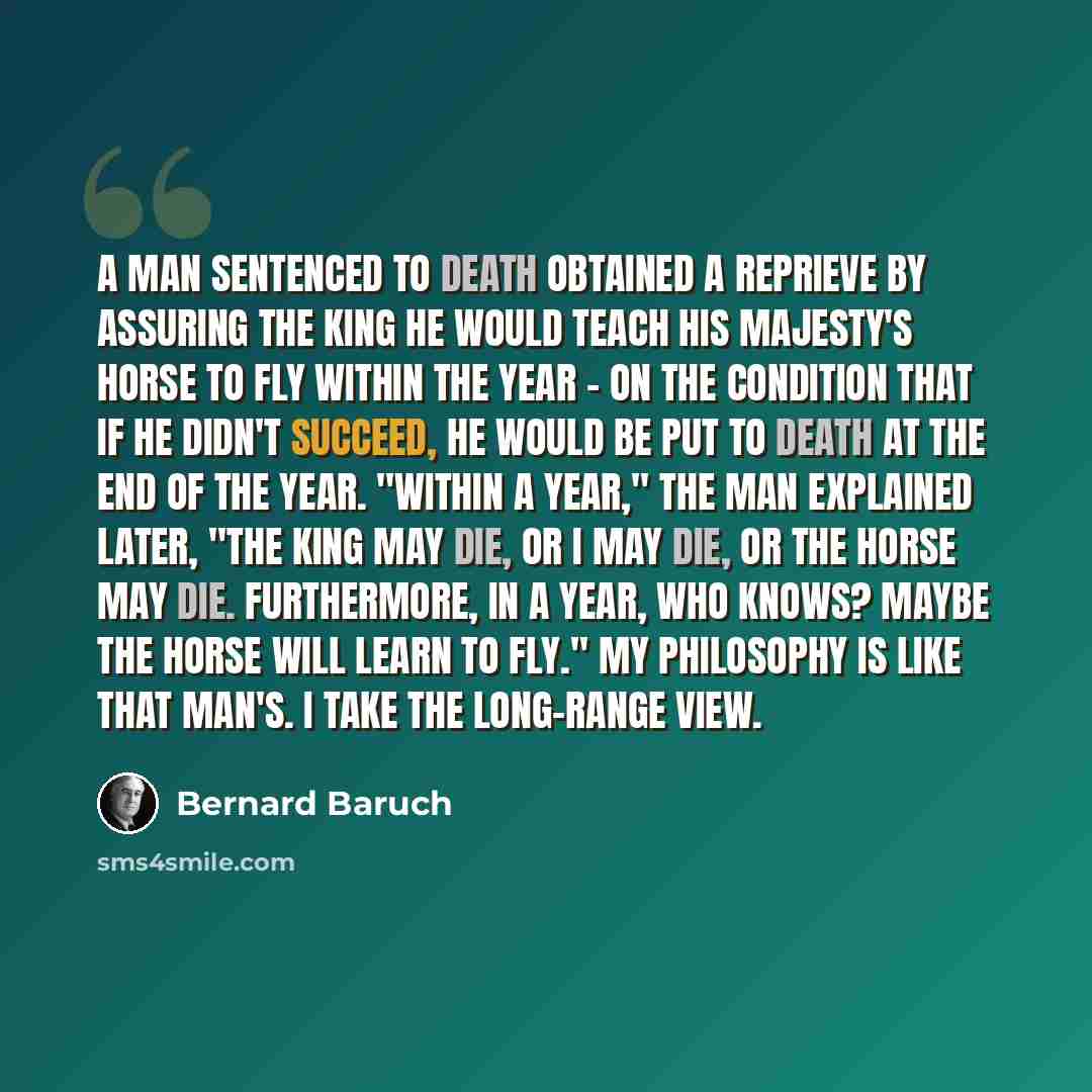 “A man sentenced to death obtained a reprieve by assuring the king he would teach his majesty's horse to fly within the year - on the condition that if he didn't succeed, he would be put to death at the end of the year. "Within a year," the man explained later, "the king may die, or I may die, or…” quote by Bernard Baruch