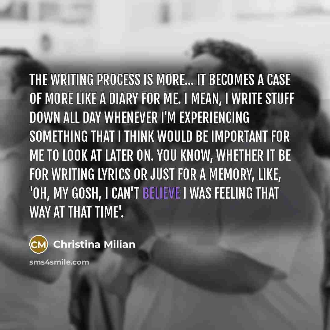 “The writing process is more... it becomes a case of more like a diary for me. I mean, I write stuff down all day whenever I'm experiencing something that I think would be important for me to look at later on. You know, whether it be for writing lyrics or just for a memory, like, 'Oh, my gosh, I…” quote by Christina Milian