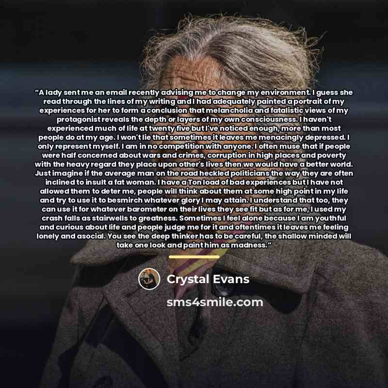 “A lady sent me an email recently advising me to change my environment. I guess she read through the lines of my writing and I had adequately painted a portrait of my experiences for her to form a conclusion that melancholia and fatalistic views of my protagonist reveals the depth or layers of my…” quote by Crystal Evans
