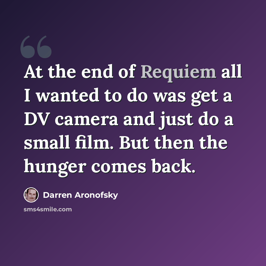 “At the end of Requiem all I wanted to do was get a DV camera and just do a small film. But then the hunger comes back.” quote by Darren Aronofsky