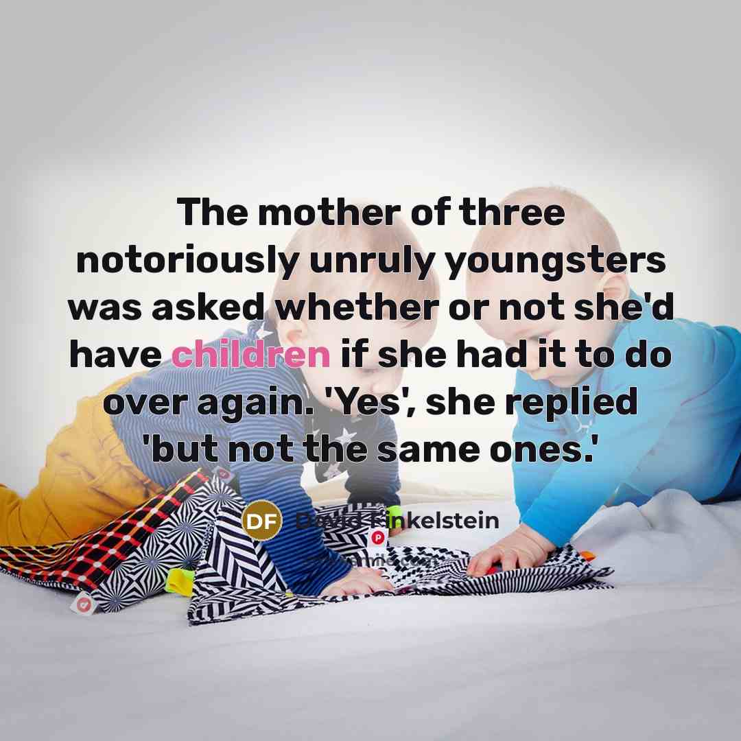 “The mother of three notoriously unruly youngsters was asked whether or not she'd have children if she had it to do over again. 'Yes', she replied 'but not the same ones.'” quote by David Finkelstein