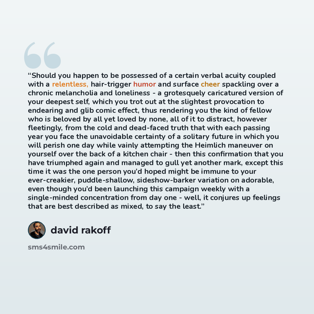 “Should you happen to be possessed of a certain verbal acuity coupled with a relentless, hair-trigger humor and surface cheer spackling over a chronic melancholia and loneliness - a grotesquely caricatured version of your deepest self, which you trot out at the slightest provocation to endearing…” quote by David Rakoff