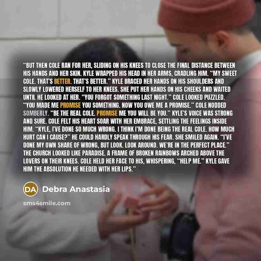 “But then Cole ran for her, sliding on his knees to close the final distance between his hands and her skin. Kyle wrapped his head in her arms, cradling him. “My sweet Cole. That’s better. That’s better.” Kyle braced her hands on his shoulders and slowly lowered herself to her knees. She put her…” quote by Debra Anastasia