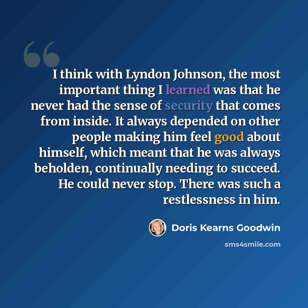 “I think with Lyndon Johnson, the most important thing I learned was that he never had the sense of security that comes from inside. It always depended on other people making him feel good about himself, which meant that he was always beholden, continually needing to succeed. He could never stop…” quote by Doris Kearns Goodwin