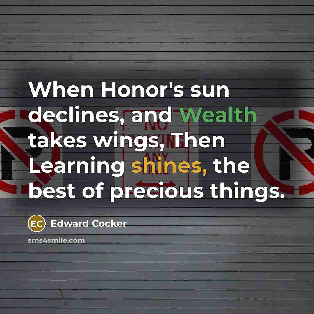 “When Honor's sun declines, and Wealth takes wings, Then Learning shines, the best of precious things.” quote by Edward Cocker