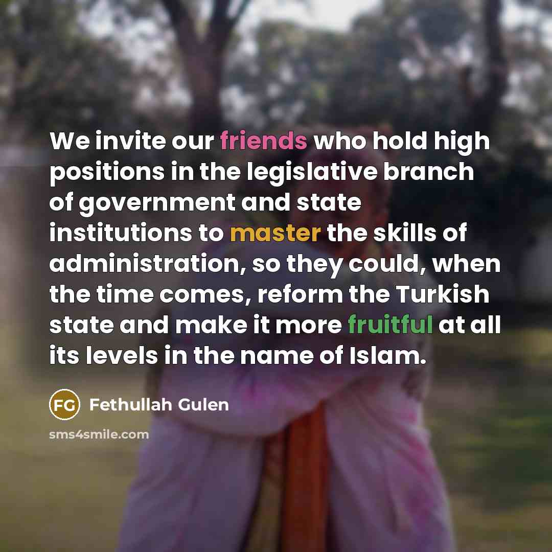 “We invite our friends who hold high positions in the legislative branch of government and state institutions to master the skills of administration, so they could, when the time comes, reform the Turkish state and make it more fruitful at all its levels in the name of Islam.” quote by Fethullah Gulen