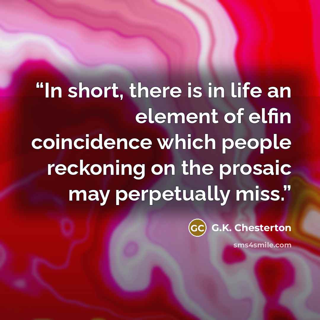 “In short, there is in life an element of elfin coincidence which people reckoning on the prosaic may perpetually miss.” quote by G.K. Chesterton