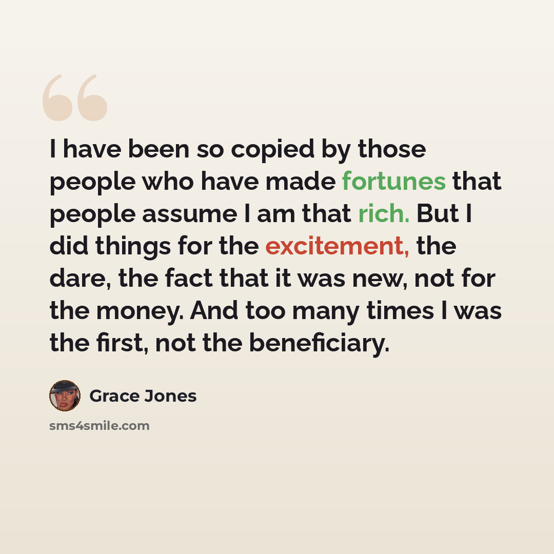 “I have been so copied by those people who have made fortunes that people assume I am that rich. But I did things for the excitement, the dare, the fact that it was new, not for the money. And too many times I was the first, not the beneficiary.” quote by Grace Jones