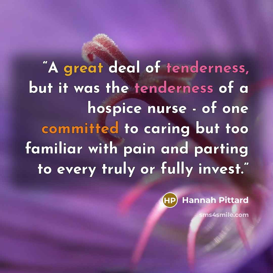 “A great deal of tenderness, but it was the tenderness of a hospice nurse - of one committed to caring but too familiar with pain and parting to every truly or fully invest.” quote by Hannah Pittard